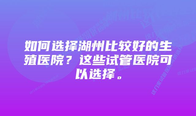 如何选择湖州比较好的生殖医院？这些试管医院可以选择。