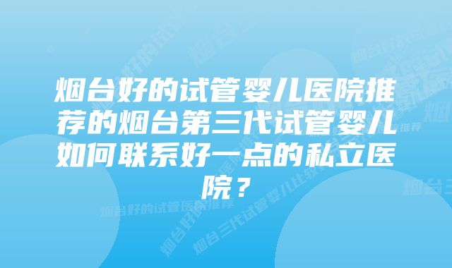 烟台好的试管婴儿医院推荐的烟台第三代试管婴儿如何联系好一点的私立医院？