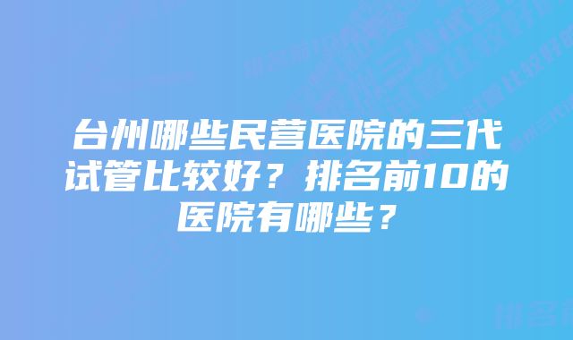 台州哪些民营医院的三代试管比较好？排名前10的医院有哪些？