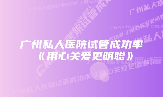 广州私人医院试管成功率《用心关爱更明聪》