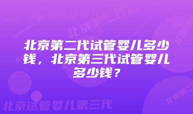 北京第二代试管婴儿多少钱，北京第三代试管婴儿多少钱？