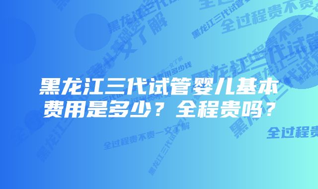 黑龙江三代试管婴儿基本费用是多少？全程贵吗？