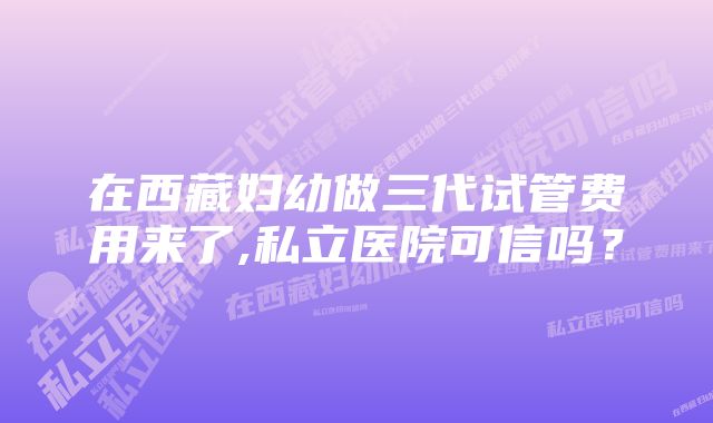 在西藏妇幼做三代试管费用来了,私立医院可信吗？