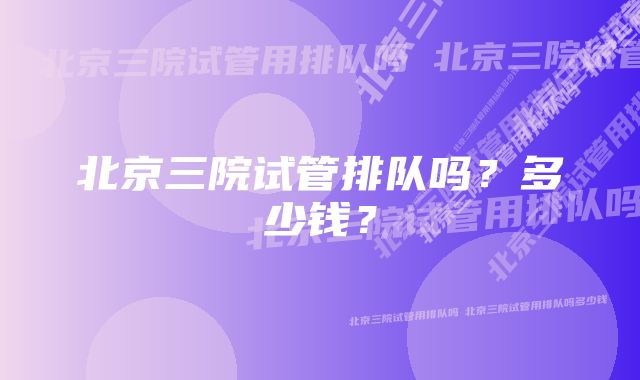 北京三院试管排队吗？多少钱？