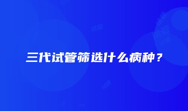 三代试管筛选什么病种？