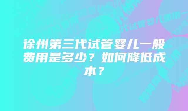 徐州第三代试管婴儿一般费用是多少？如何降低成本？