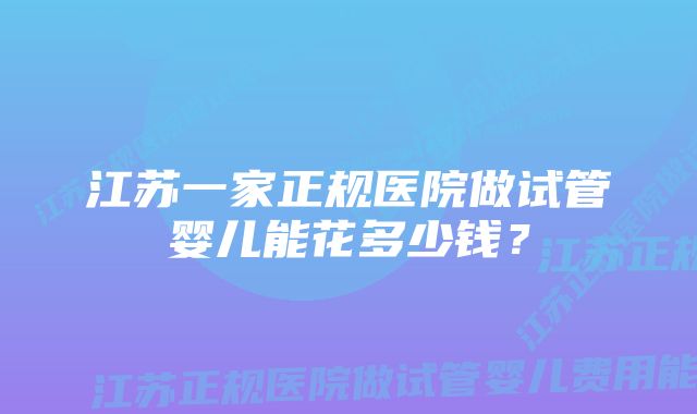 江苏一家正规医院做试管婴儿能花多少钱？