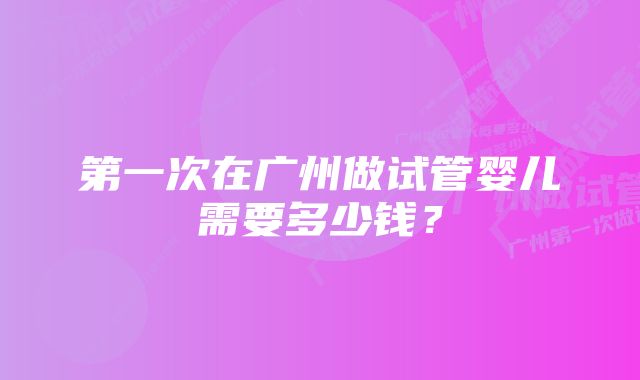 第一次在广州做试管婴儿需要多少钱？