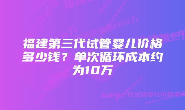 福建第三代试管婴儿价格多少钱？单次循环成本约为10万