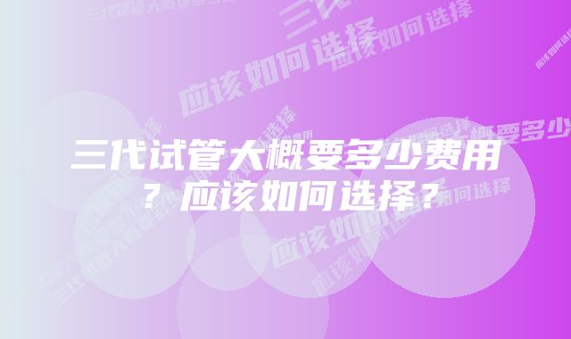 三代试管大概要多少费用？应该如何选择？