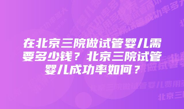 在北京三院做试管婴儿需要多少钱？北京三院试管婴儿成功率如何？