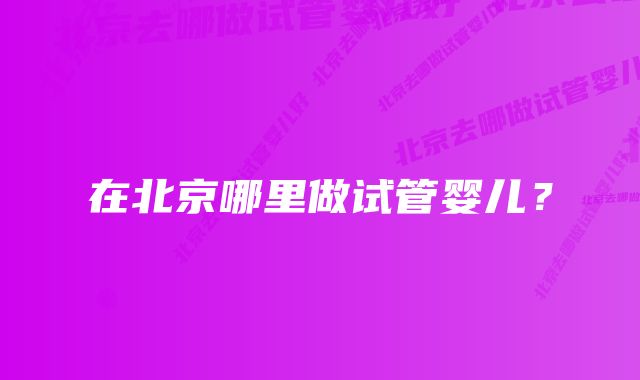 在北京哪里做试管婴儿？