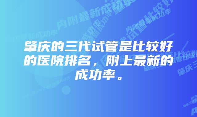 肇庆的三代试管是比较好的医院排名，附上最新的成功率。