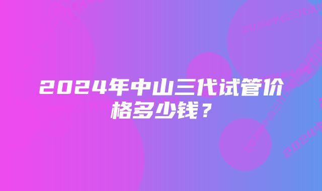 2024年中山三代试管价格多少钱？