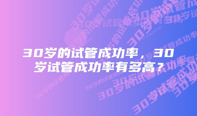 30岁的试管成功率，30岁试管成功率有多高？