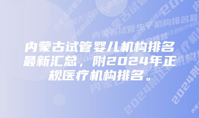 内蒙古试管婴儿机构排名最新汇总，附2024年正规医疗机构排名。