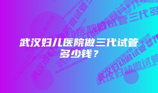 武汉妇儿医院做三代试管多少钱？