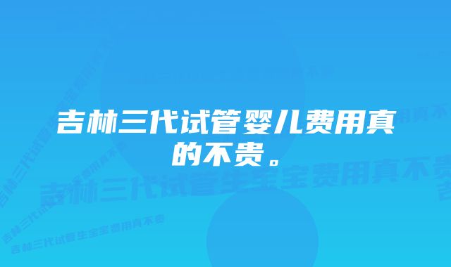 吉林三代试管婴儿费用真的不贵。