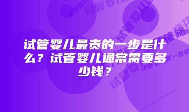 试管婴儿最贵的一步是什么？试管婴儿通常需要多少钱？