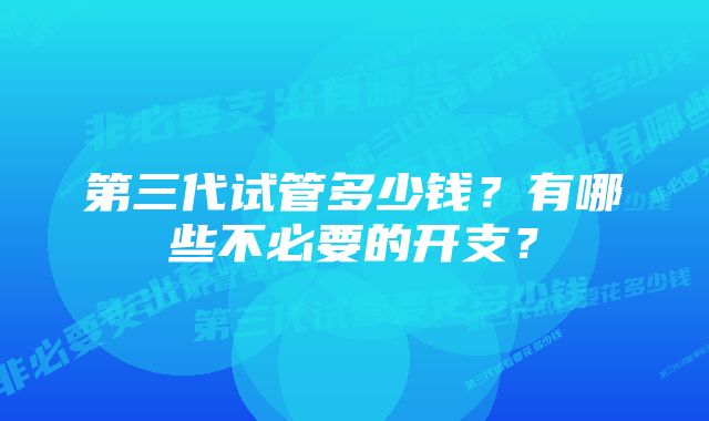 第三代试管多少钱？有哪些不必要的开支？