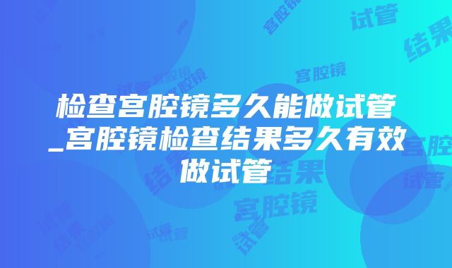 检查宫腔镜多久能做试管_宫腔镜检查结果多久有效做试管