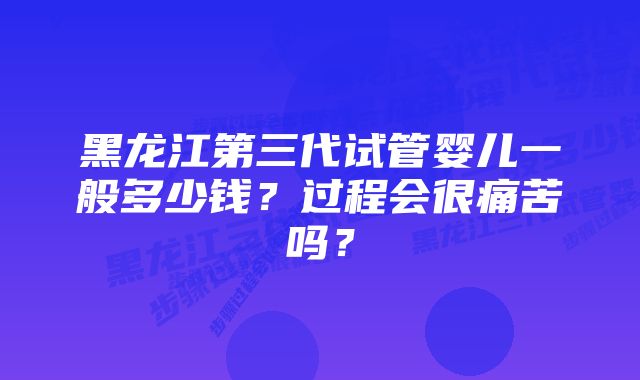 黑龙江第三代试管婴儿一般多少钱？过程会很痛苦吗？