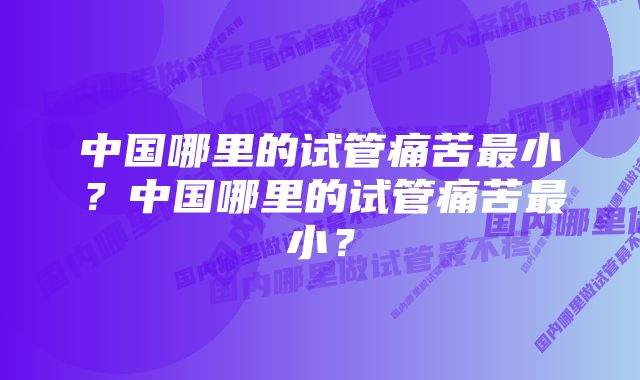 中国哪里的试管痛苦最小？中国哪里的试管痛苦最小？