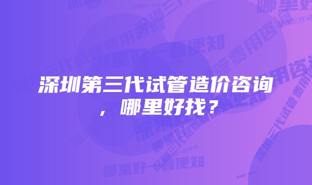 深圳第三代试管造价咨询，哪里好找？