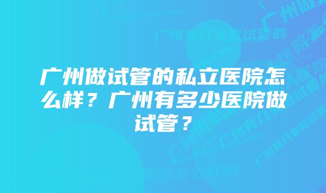 广州做试管的私立医院怎么样？广州有多少医院做试管？