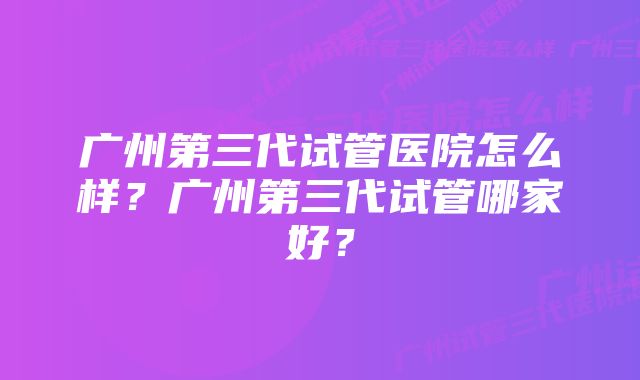 广州第三代试管医院怎么样？广州第三代试管哪家好？