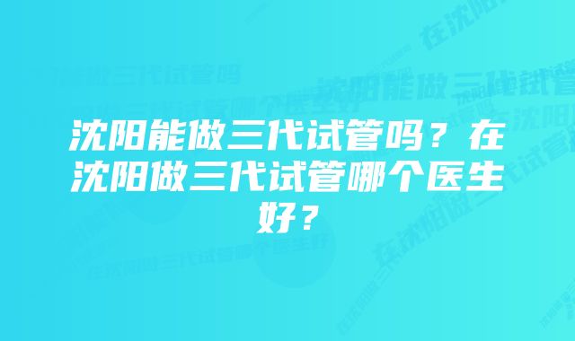 沈阳能做三代试管吗？在沈阳做三代试管哪个医生好？