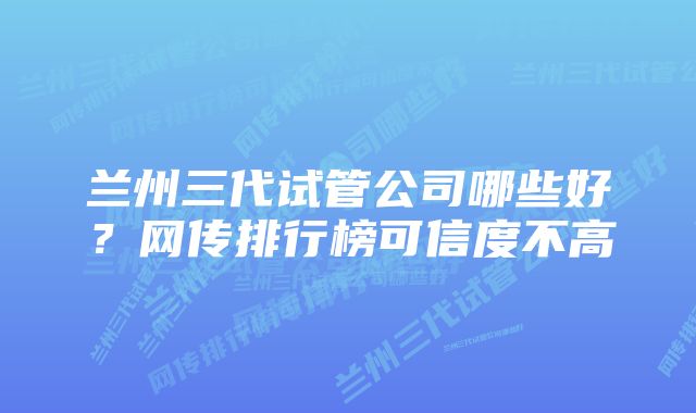 兰州三代试管公司哪些好？网传排行榜可信度不高