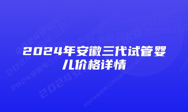 2024年安徽三代试管婴儿价格详情