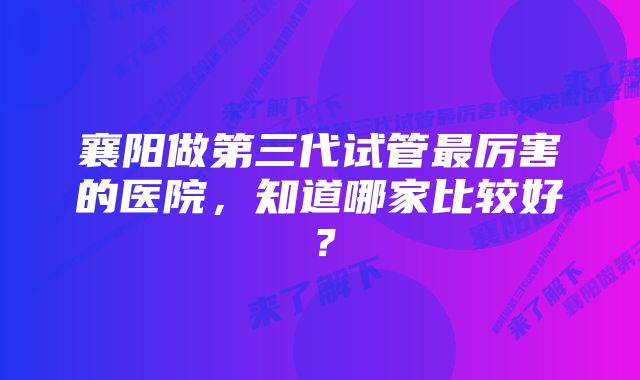 襄阳做第三代试管最厉害的医院，知道哪家比较好？