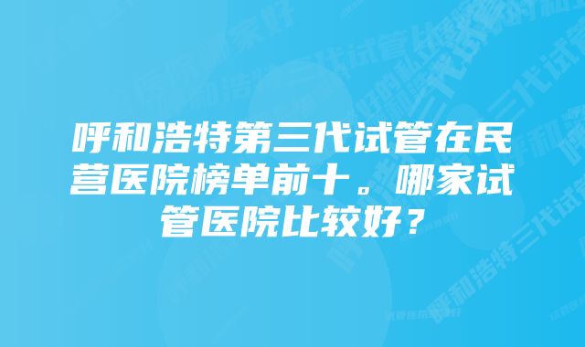 呼和浩特第三代试管在民营医院榜单前十。哪家试管医院比较好？