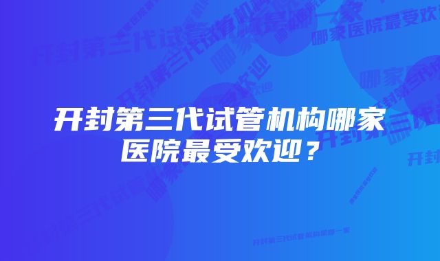 开封第三代试管机构哪家医院最受欢迎？