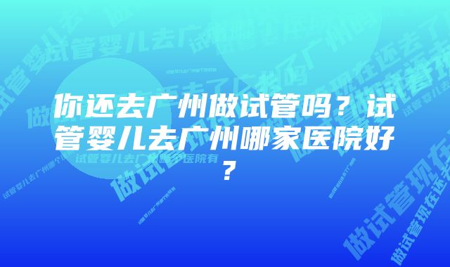 你还去广州做试管吗？试管婴儿去广州哪家医院好？