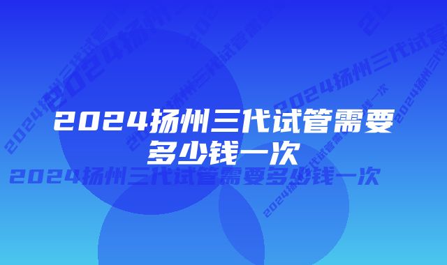 2024扬州三代试管需要多少钱一次