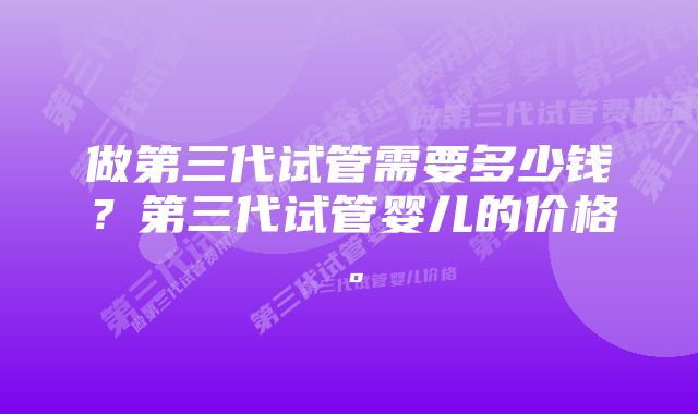 做第三代试管需要多少钱？第三代试管婴儿的价格。