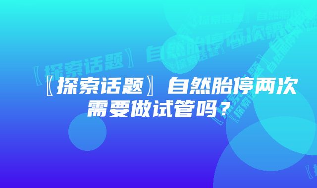 〖探索话题〗自然胎停两次需要做试管吗？