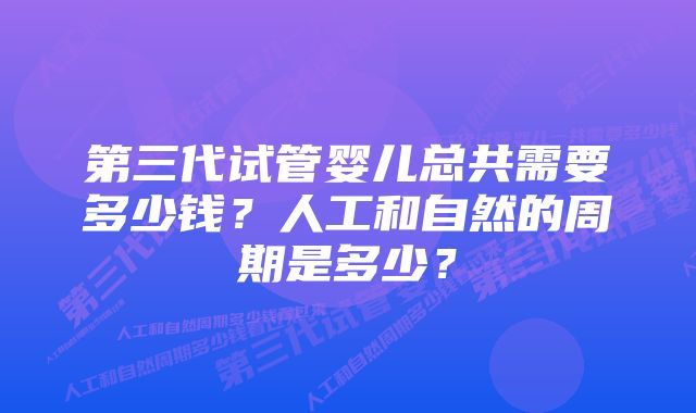 第三代试管婴儿总共需要多少钱？人工和自然的周期是多少？