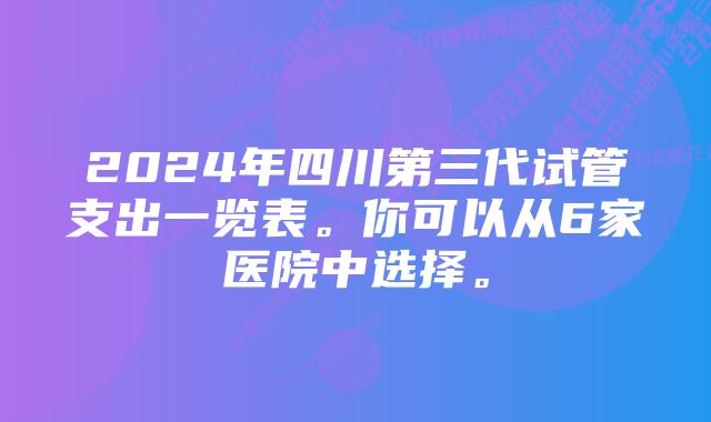 2024年四川第三代试管支出一览表。你可以从6家医院中选择。