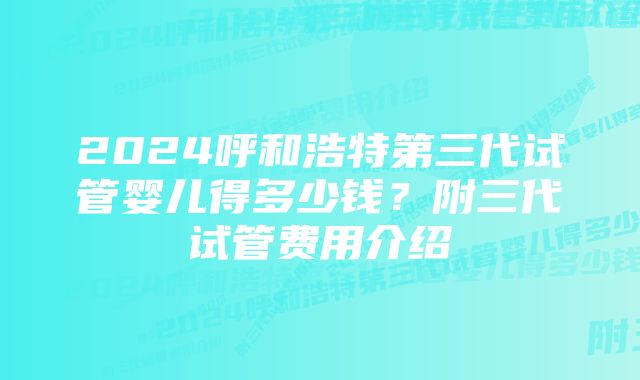 2024呼和浩特第三代试管婴儿得多少钱？附三代试管费用介绍