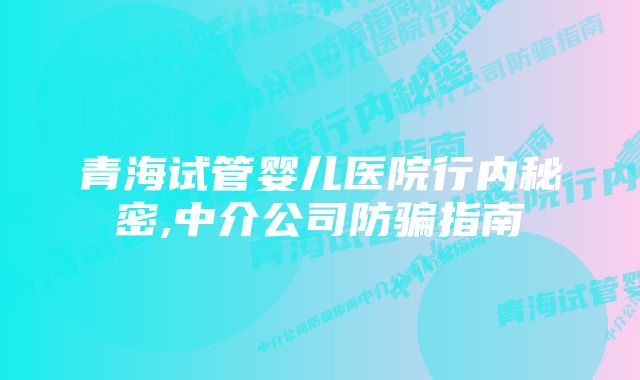 青海试管婴儿医院行内秘密,中介公司防骗指南