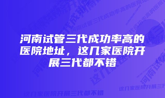 河南试管三代成功率高的医院地址，这几家医院开展三代都不错