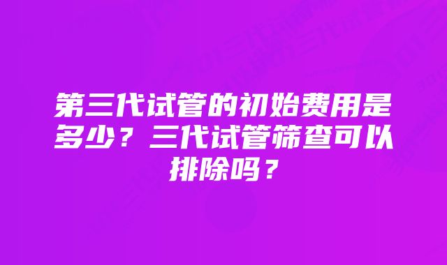 第三代试管的初始费用是多少？三代试管筛查可以排除吗？