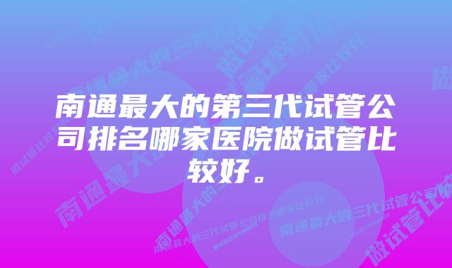 南通最大的第三代试管公司排名哪家医院做试管比较好。