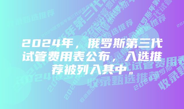 2024年，俄罗斯第三代试管费用表公布，入选推荐被列入其中。