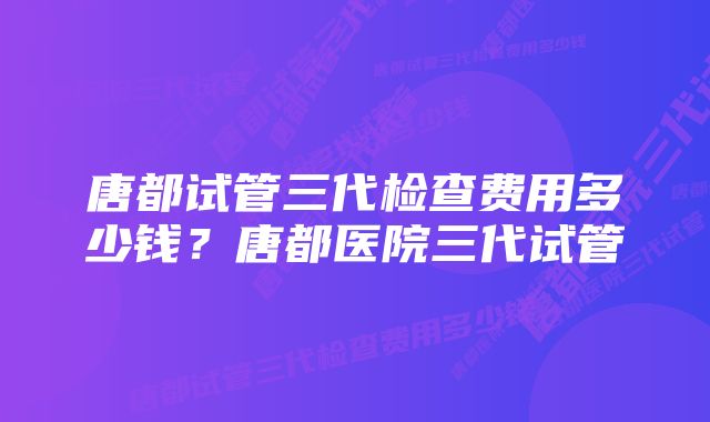 唐都试管三代检查费用多少钱？唐都医院三代试管