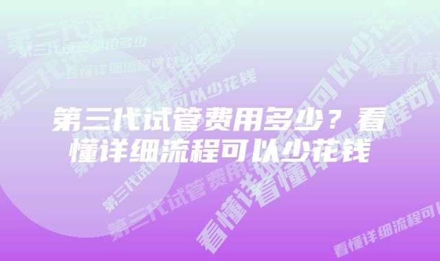 第三代试管费用多少？看懂详细流程可以少花钱